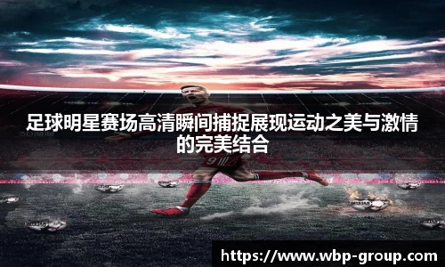 足球明星赛场高清瞬间捕捉展现运动之美与激情的完美结合